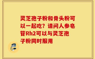 灵芝孢子粉和骨头粉可以一起吃？请问人参皂苷Rh2可以与灵芝孢子粉同时服用