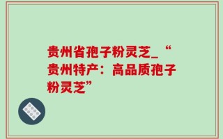 贵州省孢子粉灵芝_“贵州特产：高品质孢子粉灵芝”