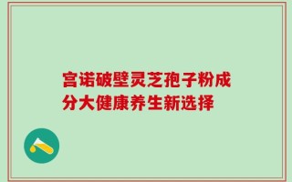 宫诺破壁灵芝孢子粉成分大健康养生新选择