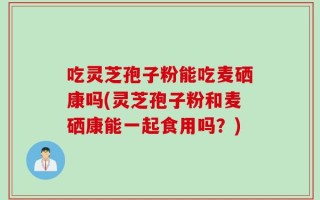 吃灵芝孢子粉能吃麦硒康吗(灵芝孢子粉和麦硒康能一起食用吗？)