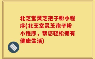 北芝堂灵芝孢子粉小程序(北芝堂灵芝孢子粉小程序，帮您轻松拥有健康生活)