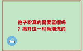 孢子粉真的需要蓝帽吗？揭开这一时尚潮流的