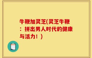 牛鞭加灵芝(灵芝牛鞭：拼出男人时代的健康与活力！)