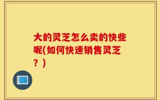 大的灵芝怎么卖的快些呢(如何快速销售灵芝？)