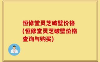 恒修堂灵芝破壁价格 (恒修堂灵芝破壁价格查询与购买)