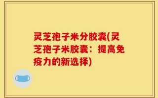 灵芝孢子米分胶囊(灵芝孢子米胶囊：提高免疫力的新选择)