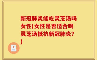 新冠肺炎能吃灵芝汤吗女性(女性是否适合喝灵芝汤抵抗新冠肺炎？)