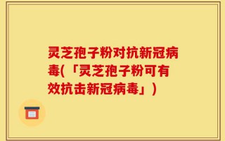 灵芝孢子粉对抗新冠病毒(「灵芝孢子粉可有效抗击新冠病毒」)
