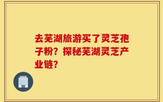 去芜湖旅游买了灵芝孢子粉？探秘芜湖灵芝产业链？