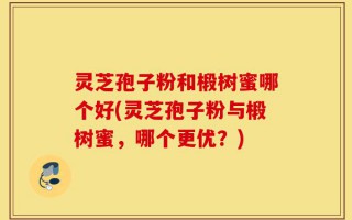 灵芝孢子粉和椴树蜜哪个好(灵芝孢子粉与椴树蜜，哪个更优？)
