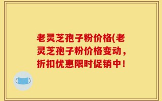 老灵芝孢子粉价格(老灵芝孢子粉价格变动，折扣优惠限时促销中！