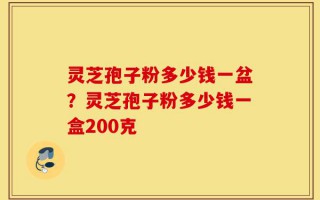 灵芝孢子粉多少钱一盆？灵芝孢子粉多少钱一盒200克