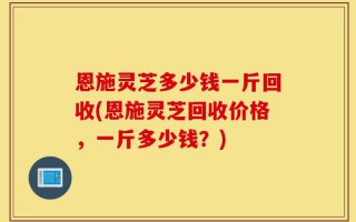 恩施灵芝多少钱一斤回收(恩施灵芝回收价格，一斤多少钱？)