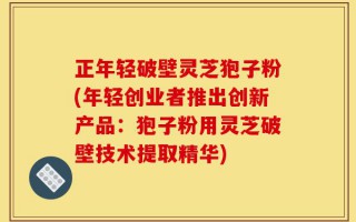 正年轻破壁灵芝狍子粉(年轻创业者推出创新产品：狍子粉用灵芝破壁技术提取精华)