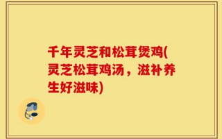 千年灵芝和松茸煲鸡(灵芝松茸鸡汤，滋补养生好滋味)