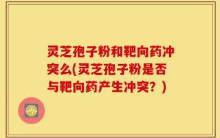 灵芝孢子粉和靶向药冲突么(灵芝孢子粉是否与靶向药产生冲突？)