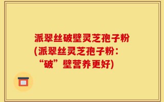 派翠丝破壁灵芝孢子粉(派翠丝灵芝孢子粉：“破”壁营养更好)