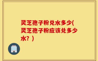 灵芝孢子粉兑水多少(灵芝孢子粉应该兑多少水？)