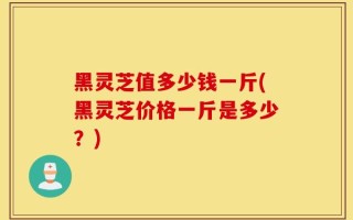 黑灵芝值多少钱一斤(黑灵芝价格一斤是多少？)