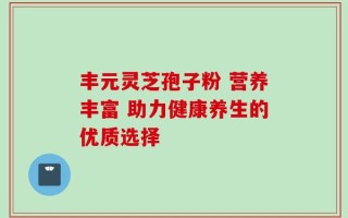 丰元灵芝孢子粉 营养丰富 助力健康养生的优质选择
