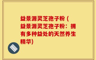益景源灵芝孢子粉 (益景源灵芝孢子粉：拥有多种益处的天然养生精华)