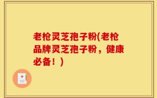 老枪灵芝孢子粉(老枪品牌灵芝孢子粉，健康必备！)