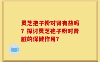 灵芝孢子粉对肾有益吗？探讨灵芝孢子粉对肾脏的保健作用？