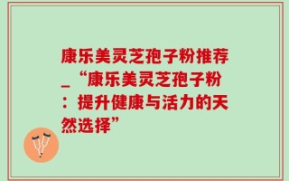 康乐美灵芝孢子粉推荐_“康乐美灵芝孢子粉：提升健康与活力的天然选择”
