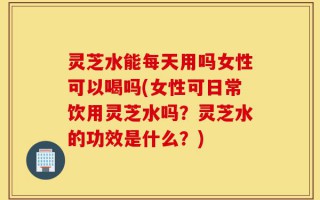 灵芝水能每天用吗女性可以喝吗(女性可日常饮用灵芝水吗？灵芝水的功效是什么？)