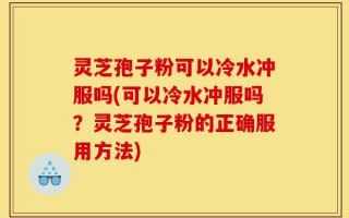 灵芝孢子粉可以冷水冲服吗(可以冷水冲服吗？灵芝孢子粉的正确服用方法)