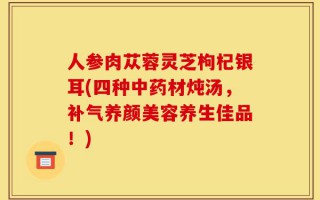 人参肉苁蓉灵芝枸杞银耳(四种中药材炖汤，补气养颜美容养生佳品！)