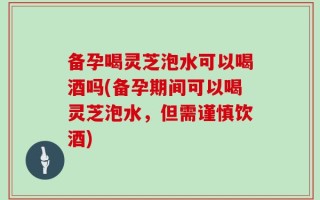 备孕喝灵芝泡水可以喝酒吗(备孕期间可以喝灵芝泡水，但需谨慎饮酒)