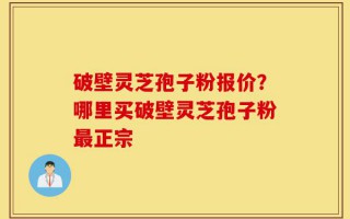 破壁灵芝孢子粉报价？哪里买破壁灵芝孢子粉最正宗