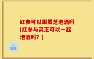 红参可以跟灵芝泡酒吗(红参与灵芝可以一起泡酒吗？)
