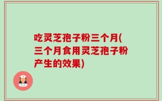 吃灵芝孢子粉三个月(三个月食用灵芝孢子粉产生的效果)