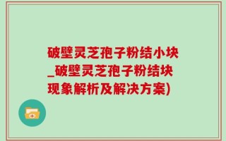 破壁灵芝孢子粉结小块_破壁灵芝孢子粉结块现象解析及解决方案)