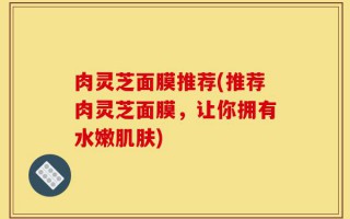 肉灵芝面膜推荐(推荐肉灵芝面膜，让你拥有水嫩肌肤)