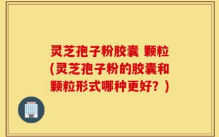 灵芝孢子粉胶囊 颗粒(灵芝孢子粉的胶囊和颗粒形式哪种更好？)