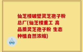 仙芝楼破壁灵芝孢子粉总厂(仙芝楼重工 高品质灵芝孢子粉 生态种植自然浓缩)