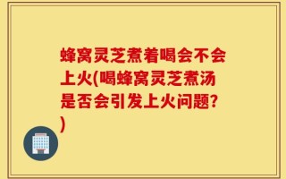 蜂窝灵芝煮着喝会不会上火(喝蜂窝灵芝煮汤是否会引发上火问题？)