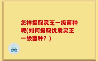 怎样提取灵芝一级菌种呢(如何提取优质灵芝一级菌种？)