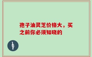 孢子油灵芝价格大，买之前你必须知晓的