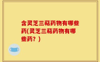 含灵芝三萜药物有哪些药(灵芝三萜药物有哪些药？)