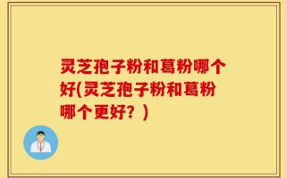 灵芝孢子粉和葛粉哪个好(灵芝孢子粉和葛粉哪个更好？)