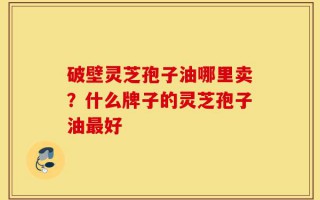 破壁灵芝孢子油哪里卖？什么牌子的灵芝孢子油最好
