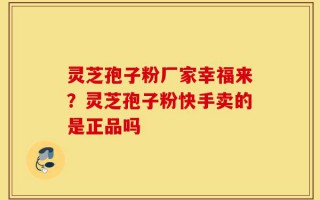 灵芝孢子粉厂家幸福来？灵芝孢子粉快手卖的是正品吗