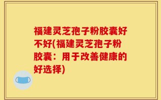 福建灵芝孢子粉胶囊好不好(福建灵芝孢子粉胶囊：用于改善健康的好选择)