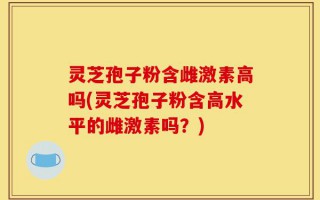 灵芝孢子粉含雌激素高吗(灵芝孢子粉含高水平的雌激素吗？)