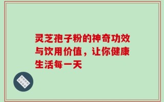 灵芝孢子粉的神奇功效与饮用价值，让你健康生活每一天