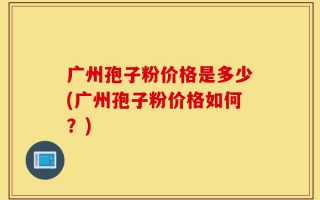 广州孢子粉价格是多少(广州孢子粉价格如何？)